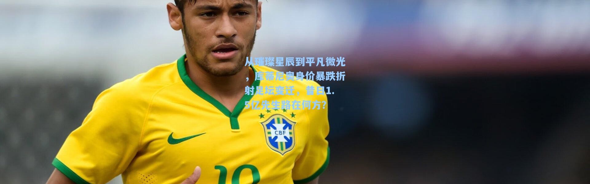 彩客网官网投注|从璀璨星辰到平凡微光，库蒂尼奥身价暴跌折射足坛变迁，昔日1.5亿先生路在何方？