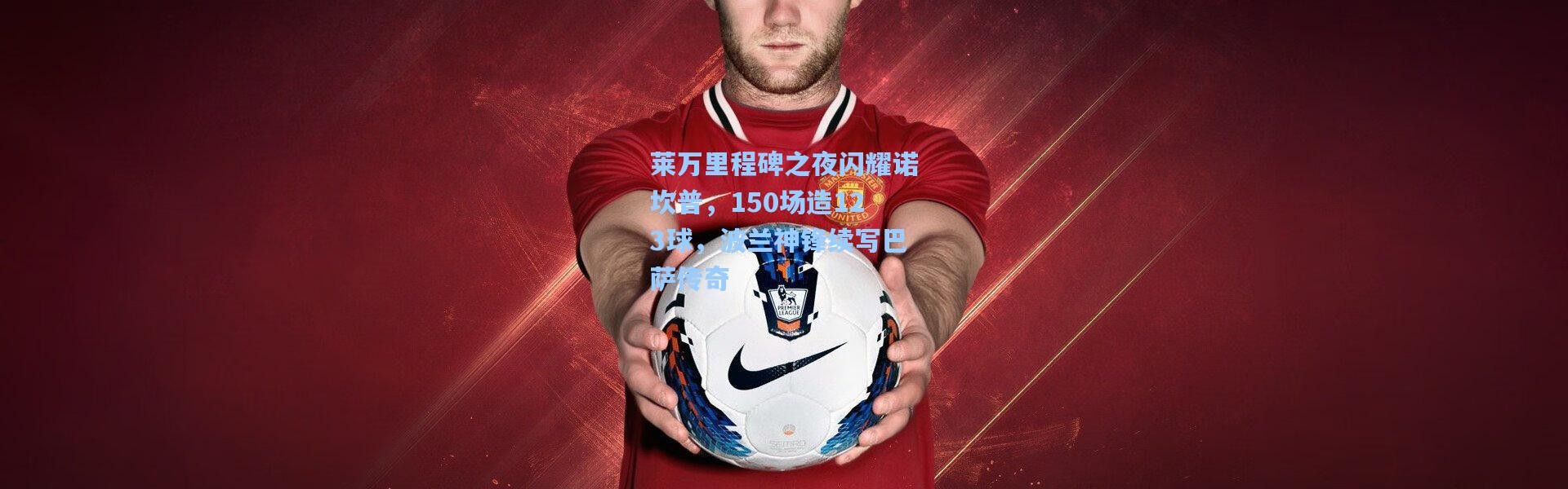【彩客网官网投注】莱万里程碑之夜闪耀诺坎普，150场造123球，波兰神锋续写巴萨传奇