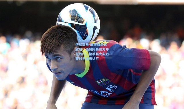 彩客网官网投注_伊尼亚基-威廉斯点兵欧冠，盛赞阿森纳为夺冠热门，枪手强大实力获对手高度认可