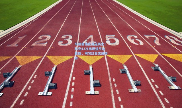 彩客网官网登录：马德里德比见证历史！科克43次出场追平拉莫斯，书写红白忠诚传奇