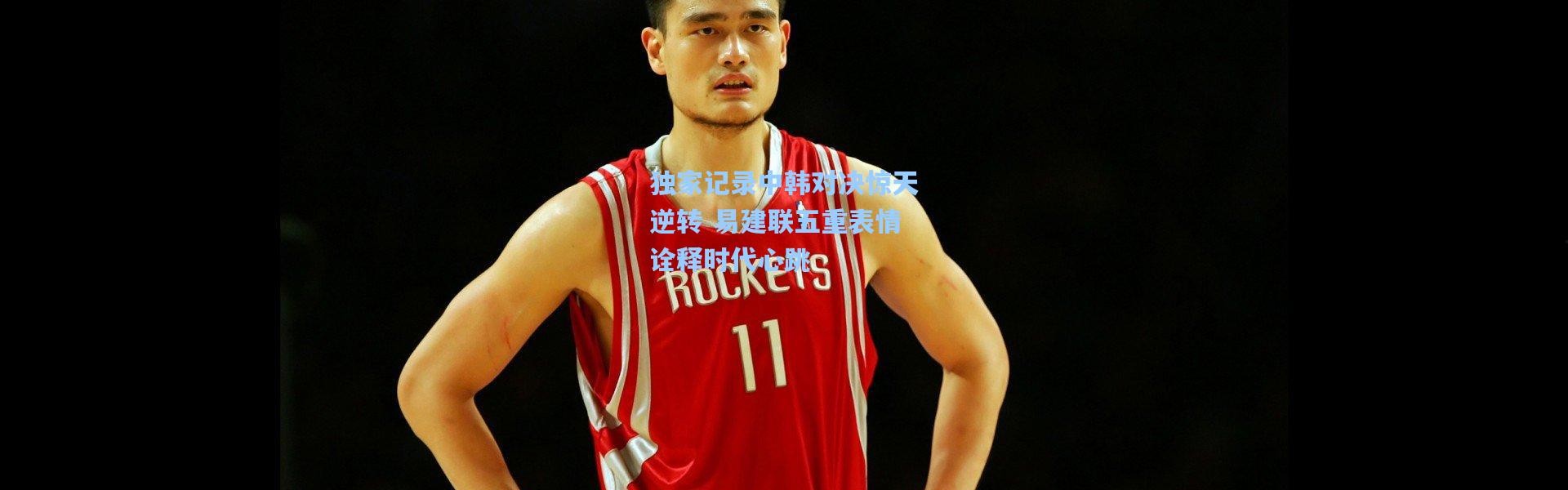 彩客网官网：独家记录中韩对决惊天逆转 易建联五重表情诠释时代心跳