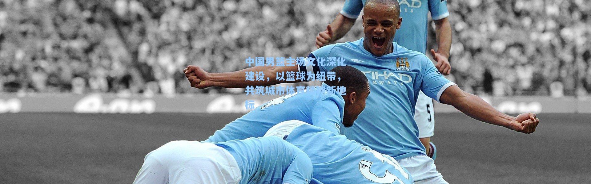 彩客网官网登录-中国男篮主场文化深化建设，以篮球为纽带，共筑城市体育精神新地标