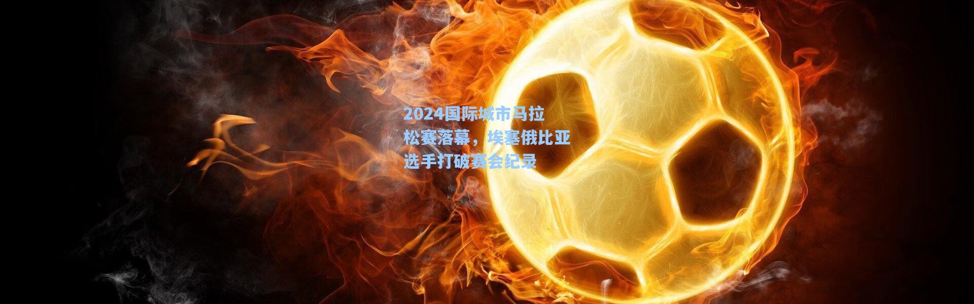 【彩客网官网投注】2024国际城市马拉松赛落幕，埃塞俄比亚选手打破赛会纪录