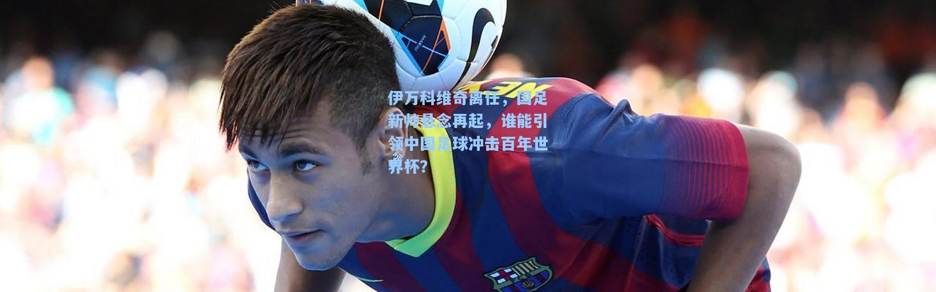 彩客网官网投注-伊万科维奇离任，国足新帅悬念再起，谁能引领中国足球冲击百年世界杯？