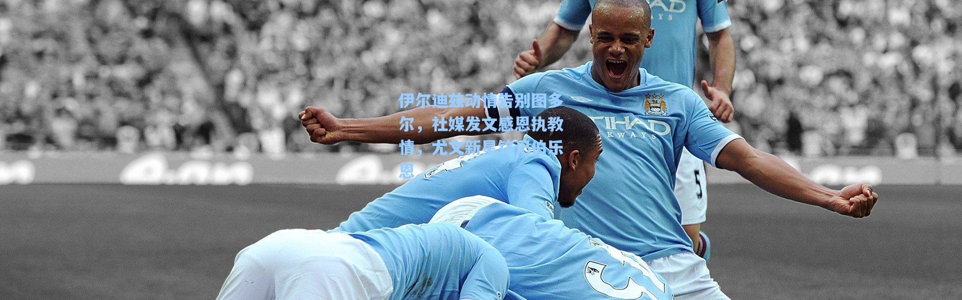 彩客网官网：伊尔迪兹动情告别图多尔，社媒发文感恩执教情，尤文新星铭记伯乐恩