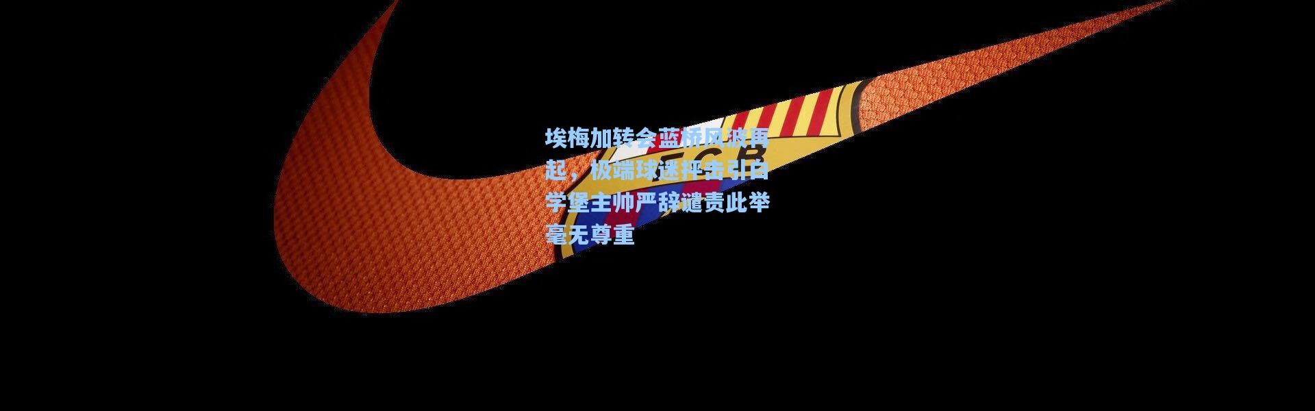 彩客网官网投注_埃梅加转会蓝桥风波再起，极端球迷抨击引白学堡主帅严辞谴责此举毫无尊重