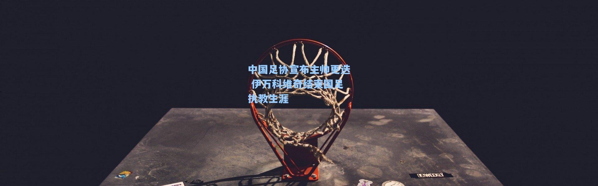 彩客网官网投注：中国足协宣布主帅更迭 伊万科维奇结束国足执教生涯