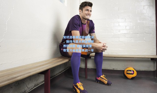 彩客网官网登录：安切洛蒂展望巅峰对决，期待与意大利会师世界杯决赛 盛赞莫德里奇宝刀未老可再战一年