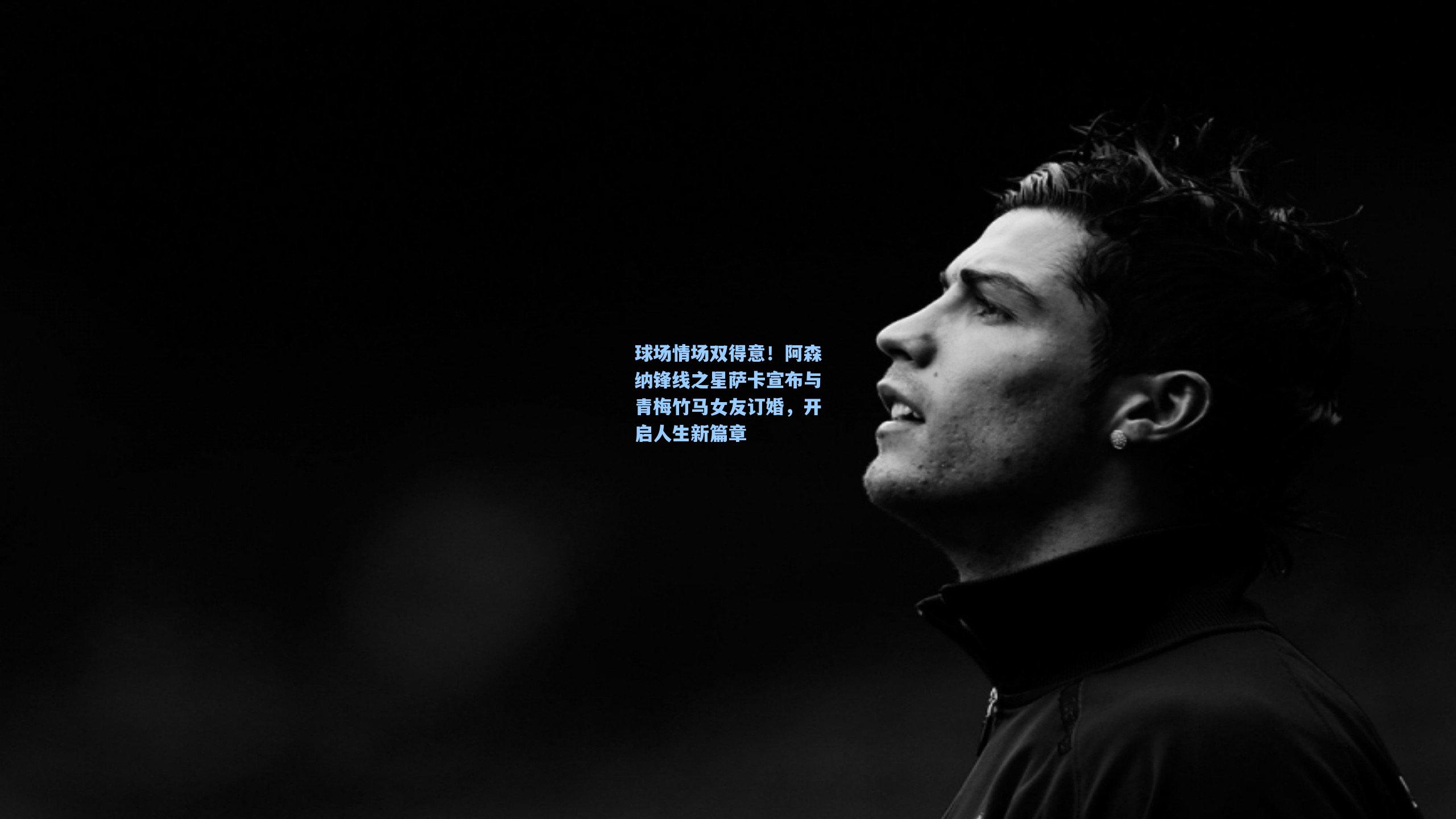 球场情场双得意！阿森纳锋线之星萨卡宣布与青梅竹马女友订婚，开启人生新篇章